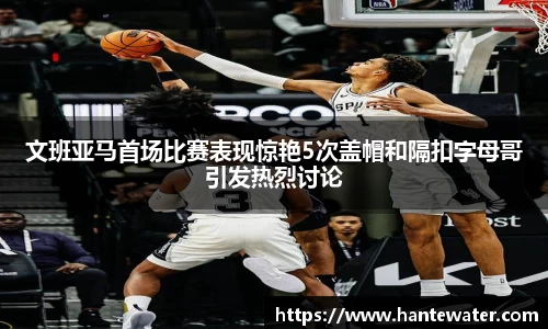 文班亚马首场比赛表现惊艳5次盖帽和隔扣字母哥引发热烈讨论